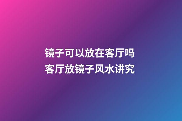 镜子可以放在客厅吗 客厅放镜子风水讲究